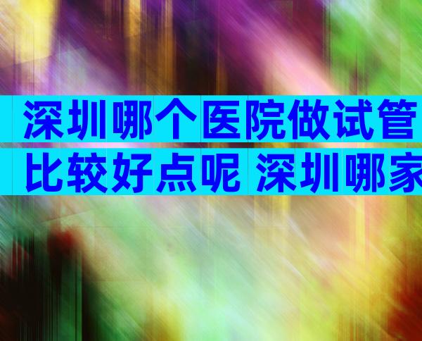 深圳哪个医院做试管比较好点呢 深圳哪家医院做试管比较好